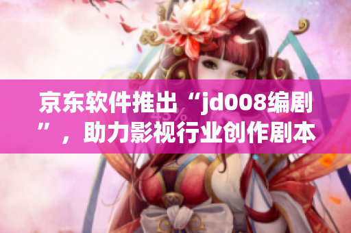 京東軟件推出“jd008編劇”，助力影視行業(yè)創(chuàng)作劇本