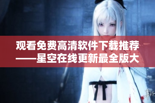 觀看免費(fèi)高清軟件下載推薦——星空在線更新最全版大全
