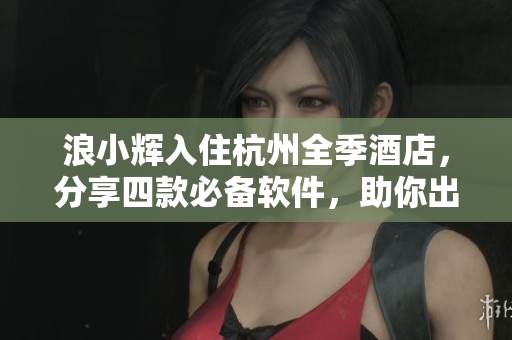 浪小輝入住杭州全季酒店，分享四款必備軟件，助你出行無(wú)憂！