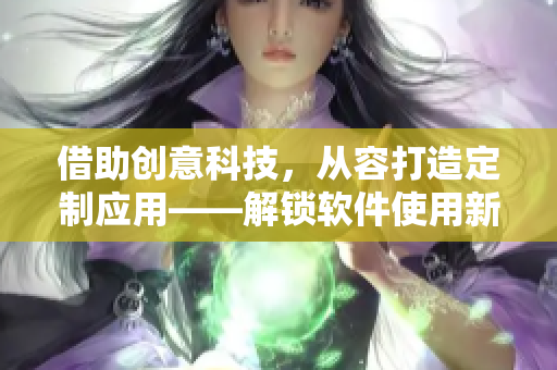 借助創(chuàng)意科技，從容打造定制應(yīng)用——解鎖軟件使用新姿勢(shì)