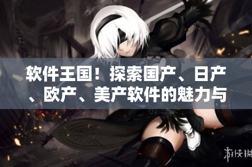 軟件王國！探索國產(chǎn)、日產(chǎn)、歐產(chǎn)、美產(chǎn)軟件的魅力與差異