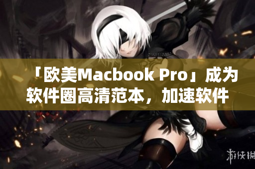 「歐美Macbook Pro」成為軟件圈高清范本，加速軟件開發(fā)與使用！