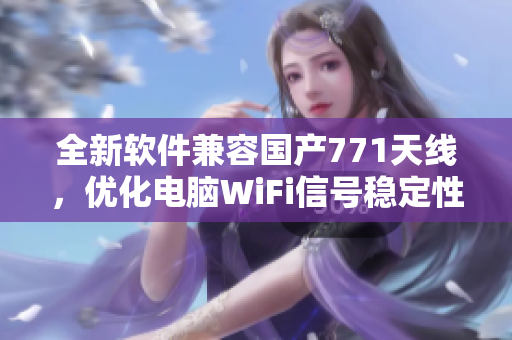 全新軟件兼容國(guó)產(chǎn)771天線，優(yōu)化電腦WiFi信號(hào)穩(wěn)定性