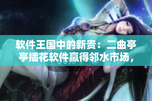 軟件王國(guó)中的新貴：二曲亭亭插花軟件贏得鄰水市場(chǎng)，客戶稱其像誰(shuí)？