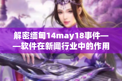 解密緬甸14may18事件——軟件在新聞行業(yè)中的作用