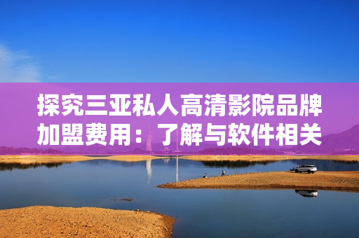 探究三亞私人高清影院品牌加盟費(fèi)用：了解與軟件相關(guān)的成本費(fèi)用會(huì)有哪些？