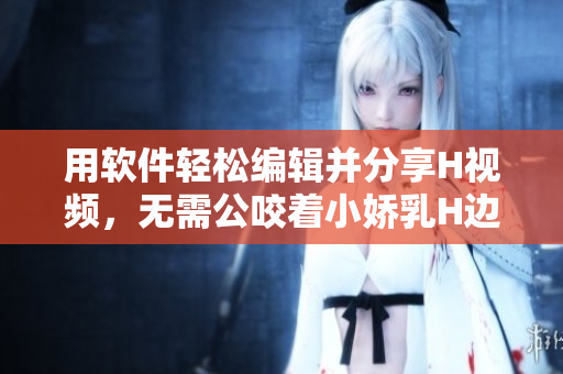 用軟件輕松編輯并分享H視頻，無需公咬著小嬌乳H邊走邊歡