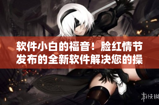 軟件小白的福音！臉紅情節(jié)發(fā)布的全新軟件解決您的操作難題