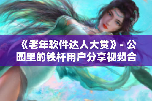 《老年軟件達(dá)人大賞》- 公園里的鐵桿用戶分享視頻合集