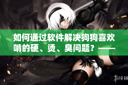 如何通過軟件解決狗狗喜歡啃的硬、燙、臭問題？——軟件提供有效解決方案！