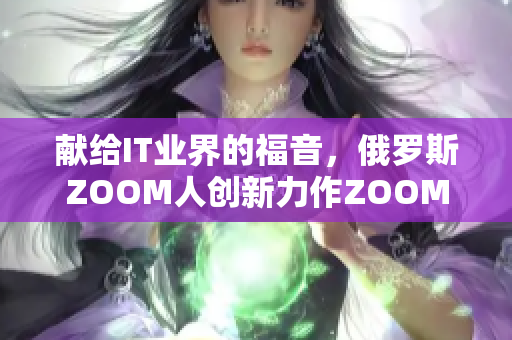 獻(xiàn)給IT業(yè)界的福音，俄羅斯ZOOM人創(chuàng)新力作ZOOM等你來試！