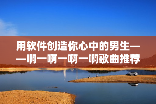 用軟件創(chuàng)造你心中的男生——啊一啊一啊一啊歌曲推薦