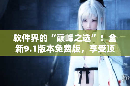 軟件界的“巔峰之選”！全新9.1版本免費版，享受頂級體驗