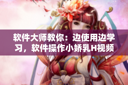 軟件大師教你：邊使用邊學習，軟件操作小嬌乳H視頻演示