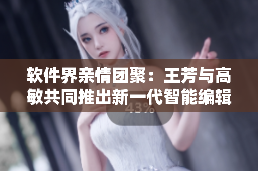 軟件界親情團聚：王芳與高敏共同推出新一代智能編輯軟件