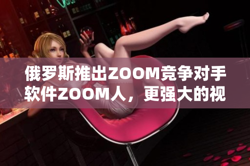 俄羅斯推出ZOOM競爭對(duì)手軟件ZOOM人，更強(qiáng)大的視頻會(huì)議體驗(yàn)