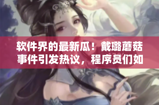 軟件界的最新瓜！戴璐蘑菇事件引發(fā)熱議，程序員們?nèi)绾伪苊忸愃骑L(fēng)險？