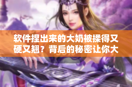軟件捏出來(lái)的大奶被揉得又硬又翹？背后的秘密讓你大開(kāi)眼界！