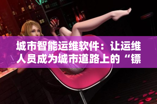 城市智能運(yùn)維軟件：讓運(yùn)維人員成為城市道路上的“鏢客”