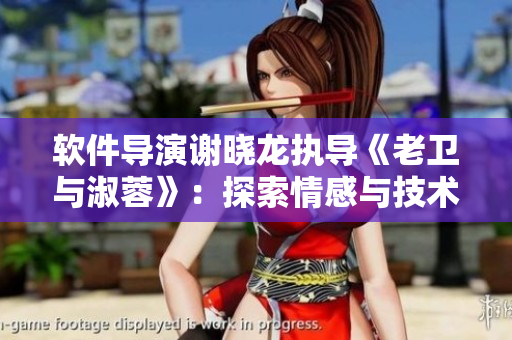 軟件導(dǎo)演謝曉龍執(zhí)導(dǎo)《老衛(wèi)與淑蓉》：探索情感與技術(shù)的結(jié)合