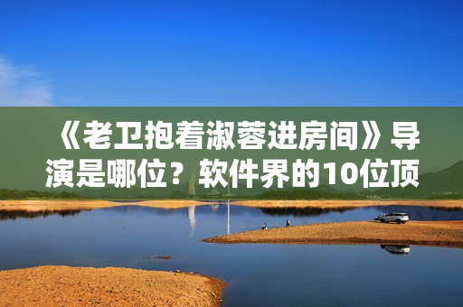 《老衛(wèi)抱著淑蓉進(jìn)房間》導(dǎo)演是哪位？軟件界的10位頂級編程大拿盤點(diǎn)!