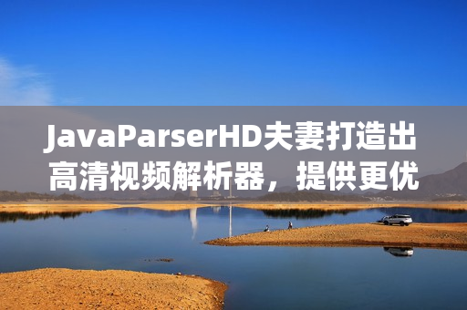 JavaParserHD夫妻打造出高清視頻解析器，提供更優(yōu)質(zhì)軟件體驗