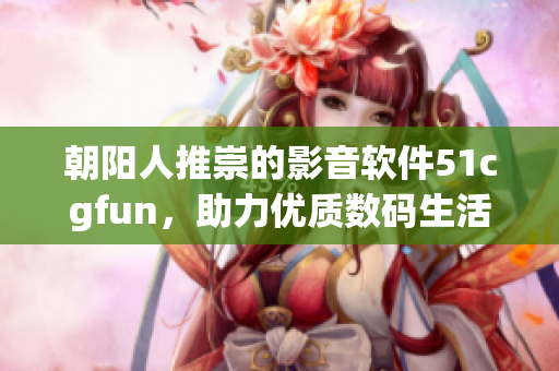 朝陽人推崇的影音軟件51cgfun，助力優(yōu)質(zhì)數(shù)碼生活