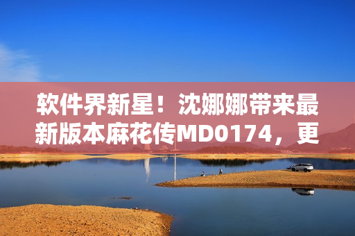 軟件界新星！沈娜娜帶來最新版本麻花傳MD0174，更多驚喜等你來發(fā)現(xiàn)！
