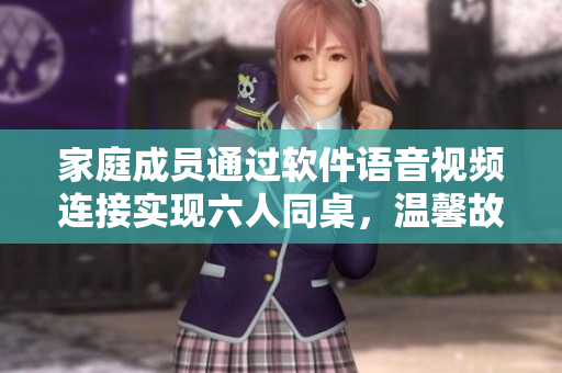 家庭成員通過軟件語音視頻連接實(shí)現(xiàn)六人同桌，溫馨故事感人落淚！