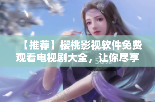【推薦】櫻桃影視軟件免費觀看電視劇大全，讓你盡享高清影音！