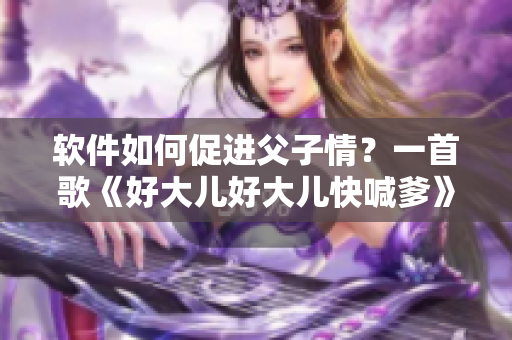 軟件如何促進(jìn)父子情？一首歌《好大兒好大兒快喊爹》點(diǎn)亮親情之光