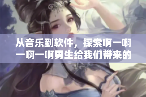 從音樂到軟件，探索啊一啊一啊一啊男生給我們帶來的無限樂趣