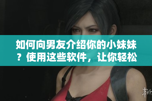 如何向男友介紹你的小妹妹？使用這些軟件，讓你輕松認識新朋友!