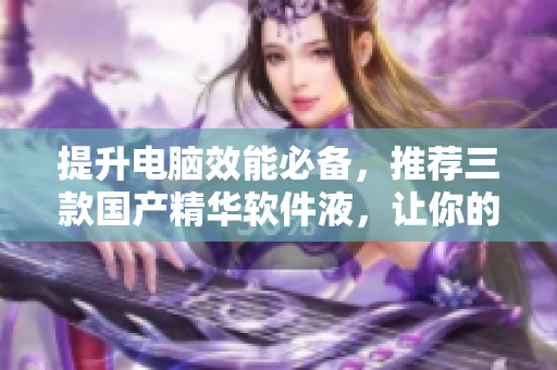 提升電腦效能必備，推薦三款國產(chǎn)精華軟件液，讓你的電腦更流暢