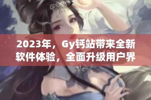 2023年，Gy鈣站帶來全新軟件體驗(yàn)，全面升級(jí)用戶界面與功能