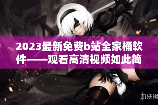 2023最新免費(fèi)b站全家桶軟件——觀看高清視頻如此簡單