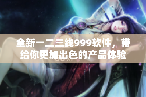 全新一二三線999軟件，帶給你更加出色的產(chǎn)品體驗(yàn)