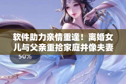 軟件助力親情重逢！離婚女兒與父親重拾家庭并像夫妻一樣生活