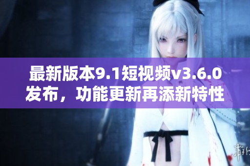 最新版本9.1短視頻v3.6.0發(fā)布，功能更新再添新特性！