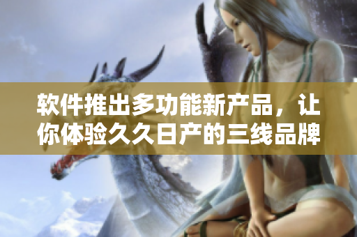 軟件推出多功能新產(chǎn)品，讓你體驗(yàn)久久日產(chǎn)的三線品牌風(fēng)范