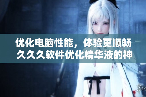 優(yōu)化電腦性能，體驗(yàn)更順暢 久久久軟件優(yōu)化精華液的神奇效果！