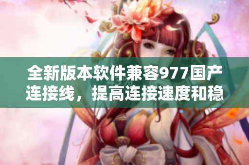 全新版本軟件兼容977國產連接線，提高連接速度和穩(wěn)定性