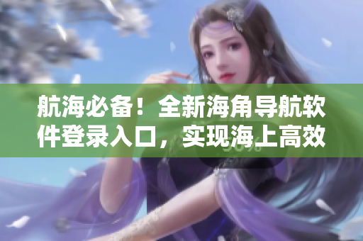 航海必備！全新海角導航軟件登錄入口，實現(xiàn)海上高效航行