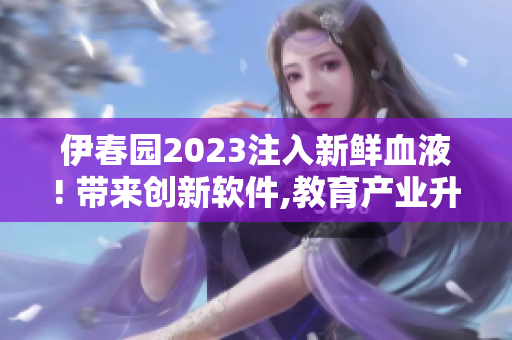 伊春園2023注入新鮮血液! 帶來創(chuàng)新軟件,教育產業(yè)升級!