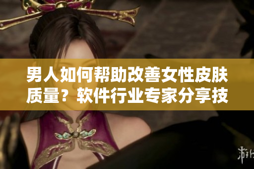 男人如何幫助改善女性皮膚質量？軟件行業(yè)專家分享技巧