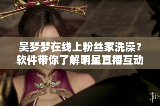 吳夢夢在線上粉絲家洗澡？軟件帶你了解明星直播互動秀