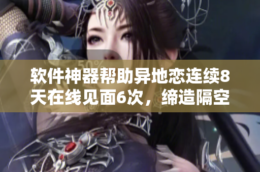 軟件神器幫助異地戀連續(xù)8天在線見(jiàn)面6次，締造隔空甜蜜之夜