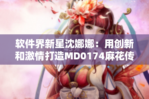 軟件界新星沈娜娜：用創(chuàng)新和激情打造MD0174麻花傳游戲