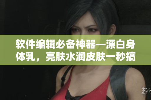 軟件編輯必備神器—漂白身體乳，亮膚水潤皮膚一秒搞定！