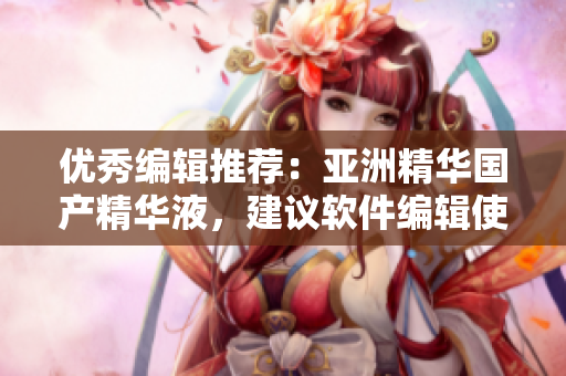 優(yōu)秀編輯推薦：亞洲精華國產(chǎn)精華液，建議軟件編輯使用的護(hù)膚法寶